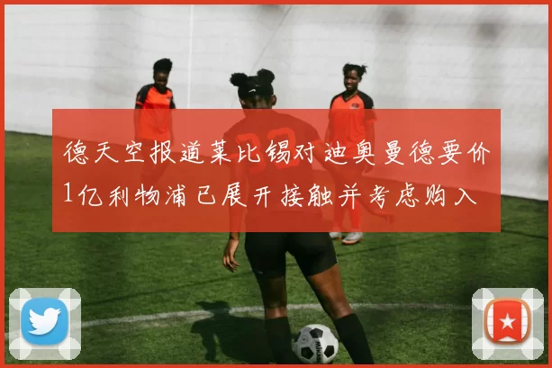 德天空报道莱比锡对迪奥曼德要价1亿利物浦已展开接触并考虑购入