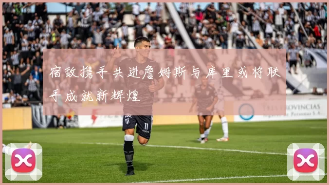 宿敌携手共进詹姆斯与库里或将联手成就新辉煌
