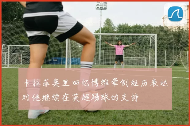 卡拉菲奥里回忆博维晕倒经历表达对他继续在英超踢球的支持