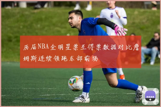 历届NBA全明星票王得票数据对比詹姆斯连续领跑东部前场