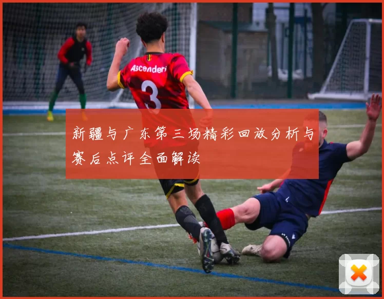 新疆与广东第三场精彩回放分析与赛后点评全面解读