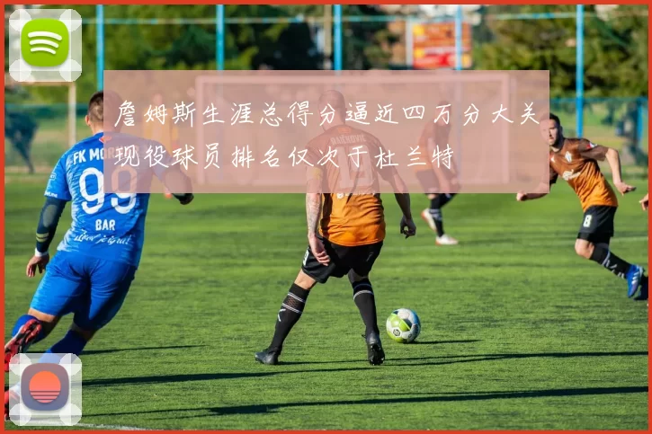 詹姆斯生涯总得分逼近四万分大关现役球员排名仅次于杜兰特