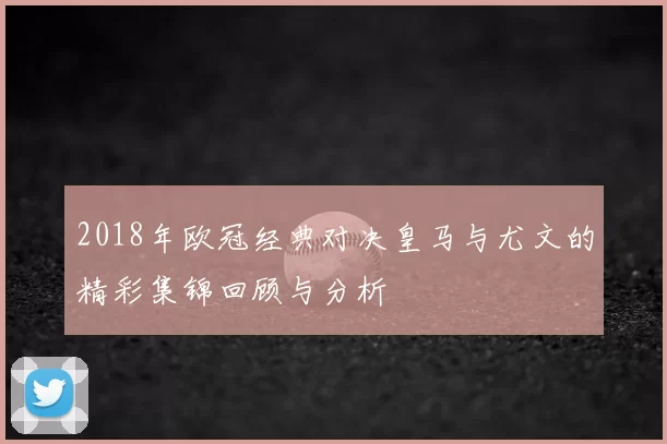 2018年欧冠经典对决皇马与尤文的精彩集锦回顾与分析