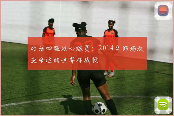 对话四强核心球员:2014年那场改变命运的世界杯战役