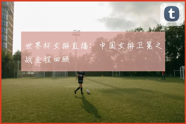 世界杯女排直播：中国女排卫冕之战全程回顾