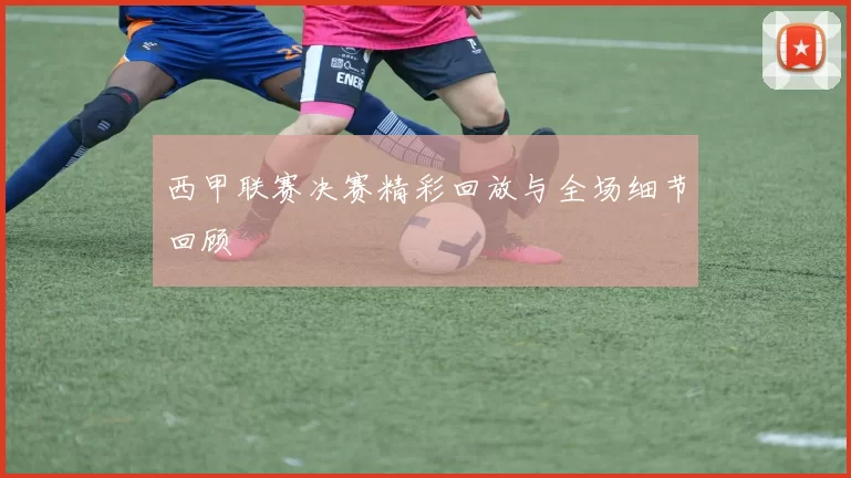西甲联赛决赛精彩回放与全场细节回顾