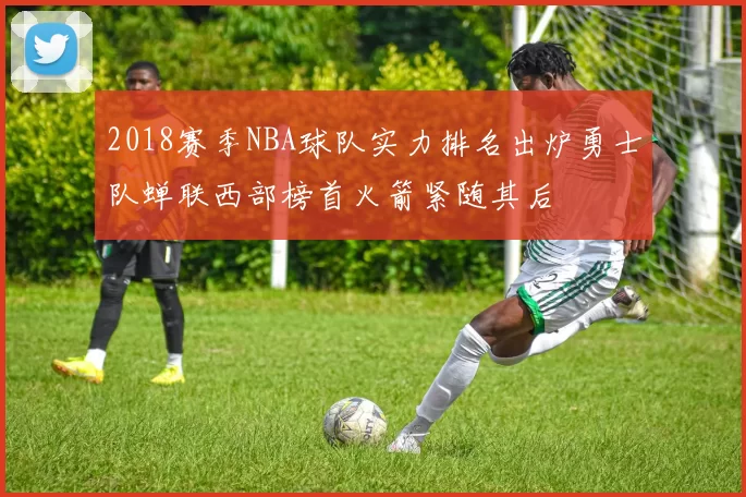 2018赛季NBA球队实力排名出炉勇士队蝉联西部榜首火箭紧随其后