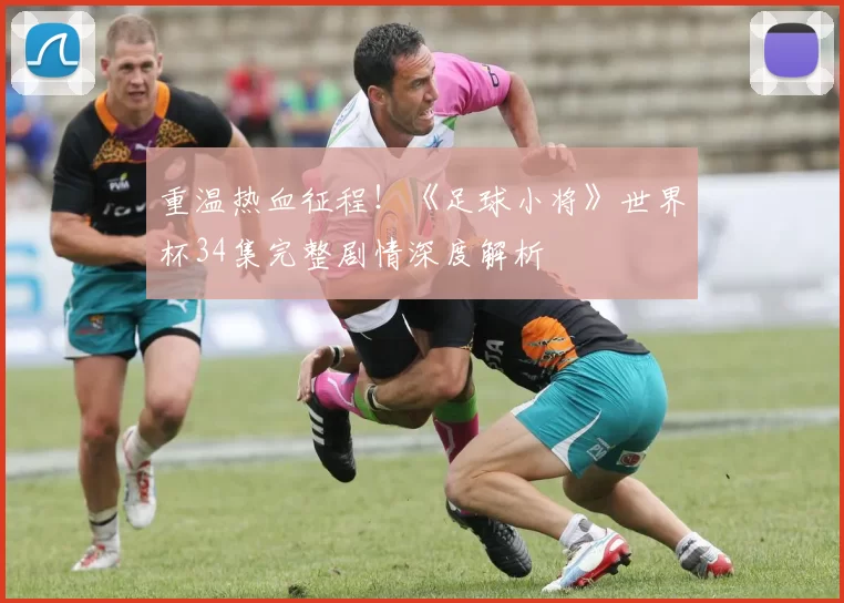 重温热血征程！《足球小将》世界杯34集完整剧情深度解析