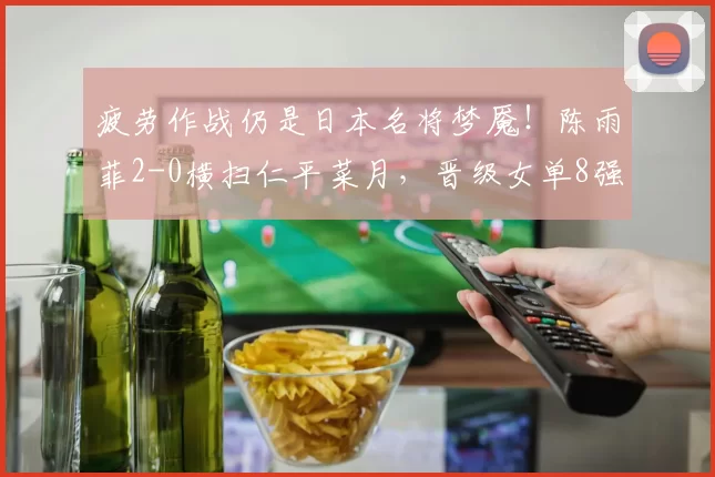 疲劳作战仍是日本名将梦魇！陈雨菲2-0横扫仁平菜月，晋级女单8强