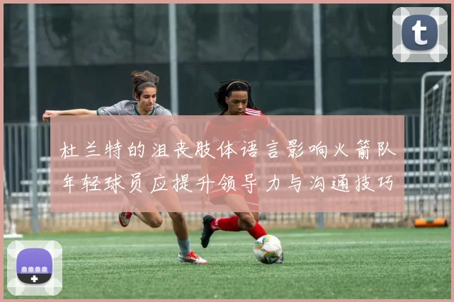 杜兰特的沮丧肢体语言影响火箭队年轻球员应提升领导力与沟通技巧