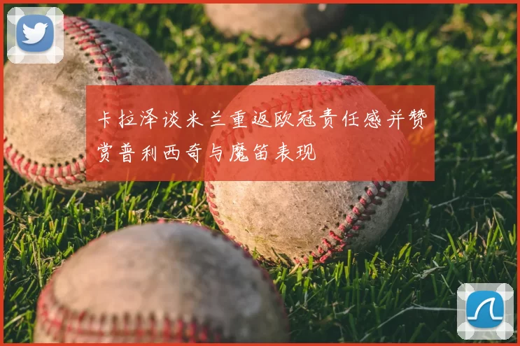 卡拉泽谈米兰重返欧冠责任感并赞赏普利西奇与魔笛表现