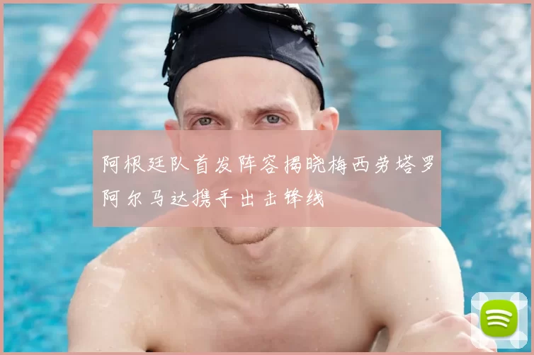 阿根廷队首发阵容揭晓梅西劳塔罗阿尔马达携手出击锋线