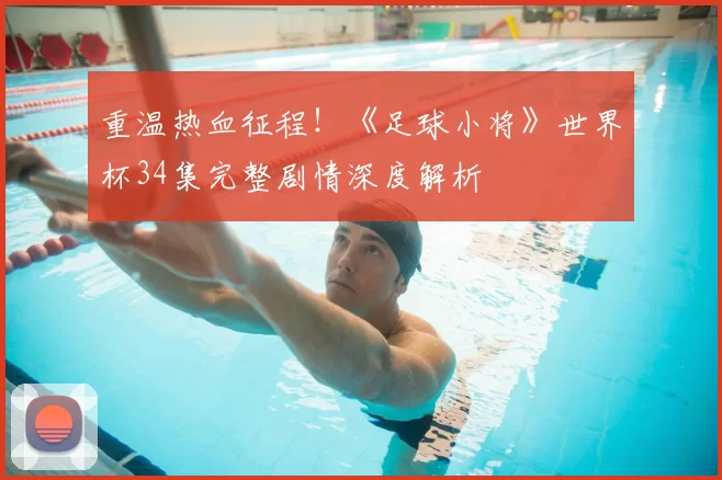 重温热血征程!《足球小将》世界杯34集完整剧情深度解析