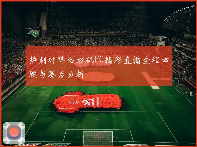 热刺对阵洛杉矶FC精彩直播全程回顾与赛后分析