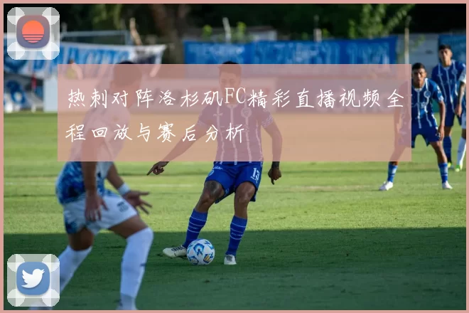 热刺对阵洛杉矶FC精彩直播视频全程回放与赛后分析
