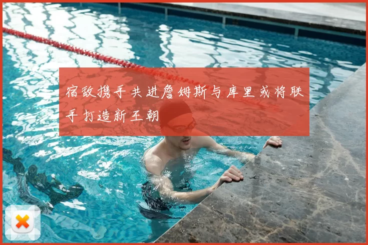 宿敌携手共进詹姆斯与库里或将联手打造新王朝