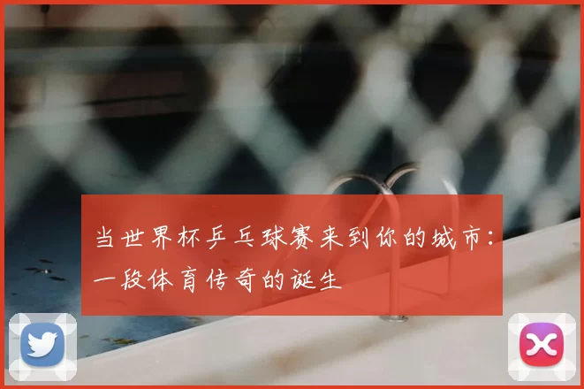 当世界杯乒乓球赛来到你的城市：一段体育传奇的诞生
