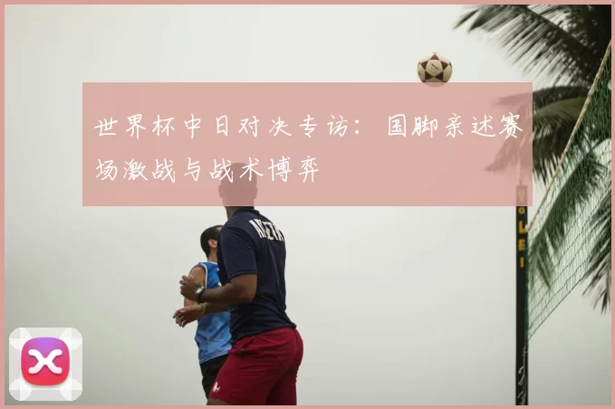 世界杯中日对决专访:国脚亲述赛场激战与战术博弈