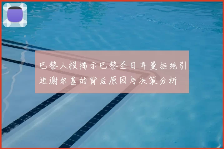 巴黎人报揭示巴黎圣日耳曼拒绝引进谢尔基的背后原因与决策分析