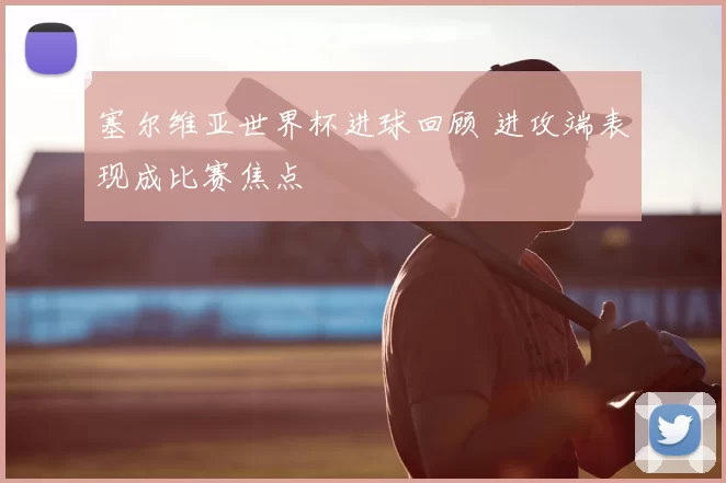 塞尔维亚世界杯进球回顾 进攻端表现成比赛焦点