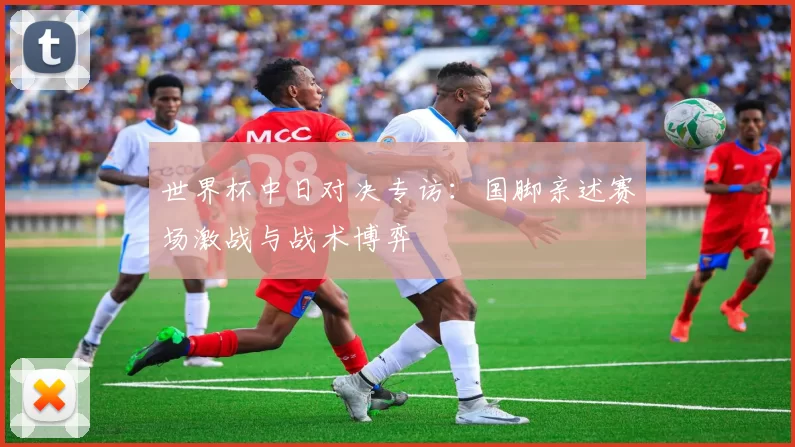 世界杯中日对决专访：国脚亲述赛场激战与战术博弈