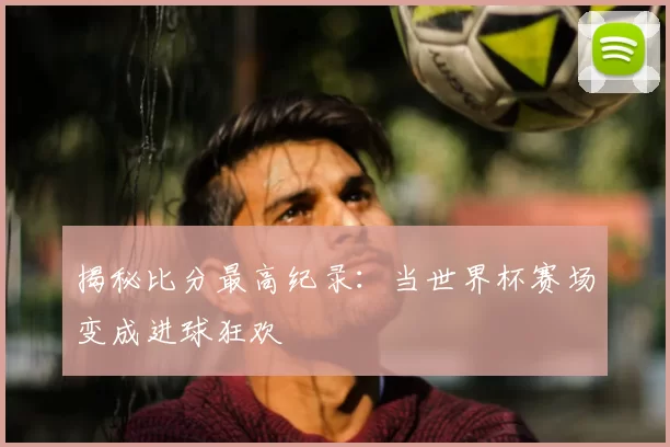 揭秘比分最高纪录:当世界杯赛场变成进球狂欢