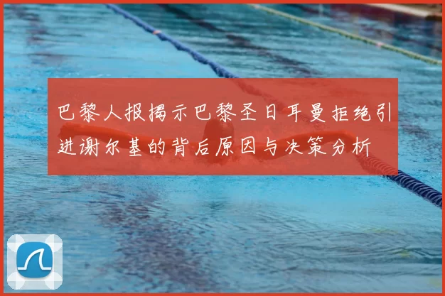 巴黎人报揭示巴黎圣日耳曼拒绝引进谢尔基的背后原因与决策分析