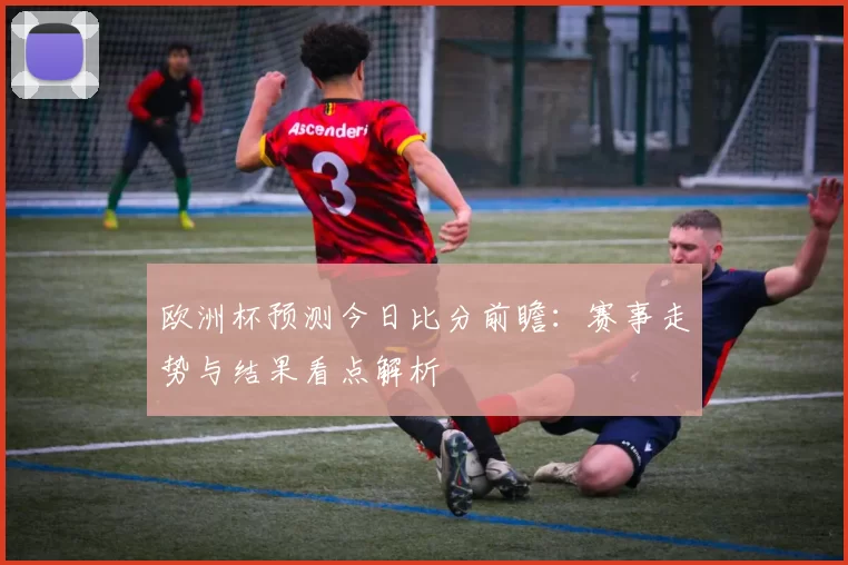 欧洲杯预测今日比分前瞻：赛事走势与结果看点解析