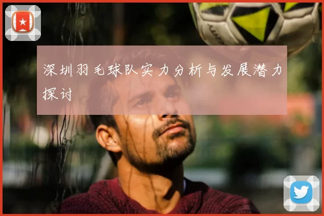 深圳羽毛球队实力分析与发展潜力探讨