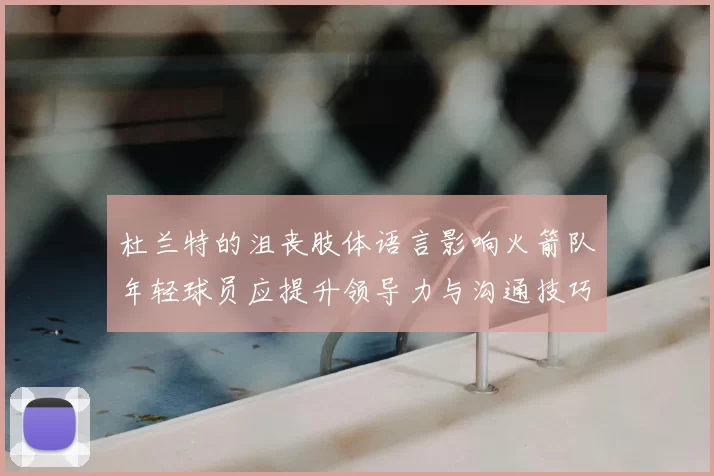 杜兰特的沮丧肢体语言影响火箭队年轻球员应提升领导力与沟通技巧