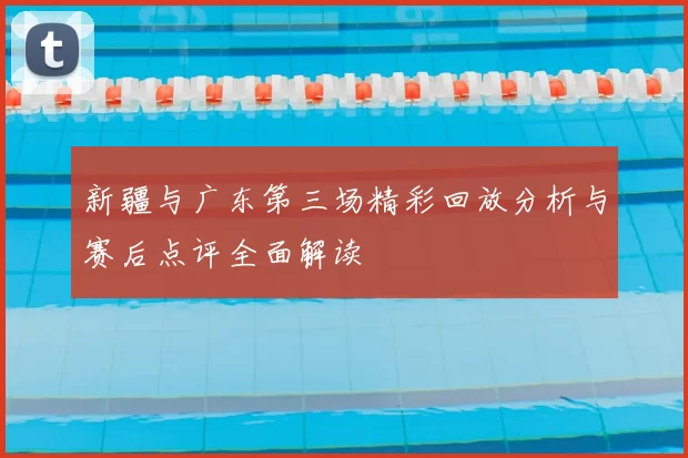 新疆与广东第三场精彩回放分析与赛后点评全面解读