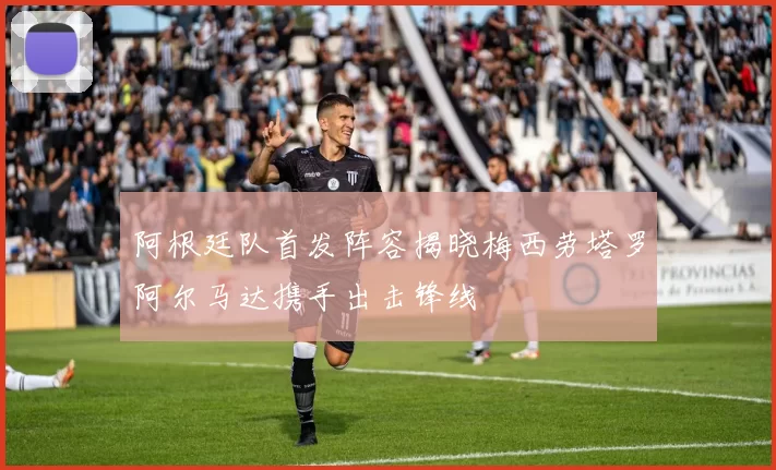 阿根廷队首发阵容揭晓梅西劳塔罗阿尔马达携手出击锋线