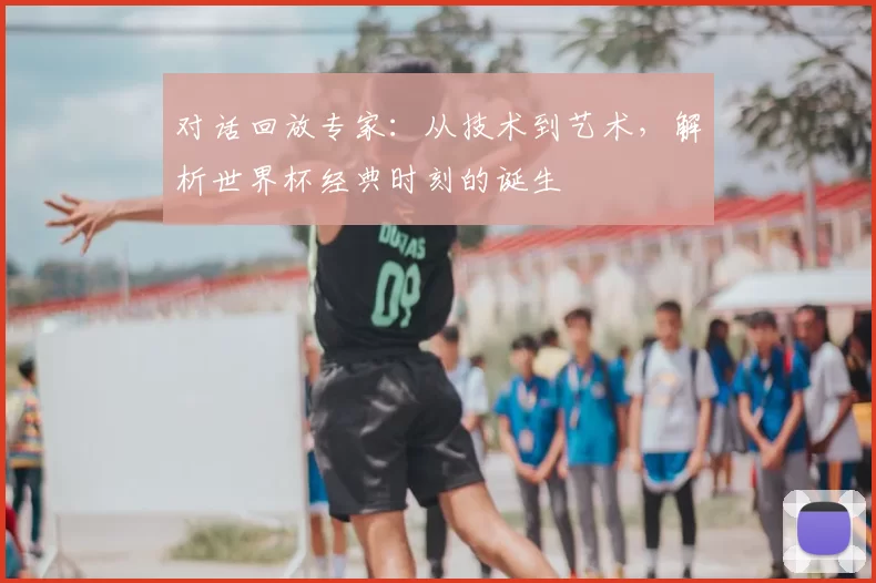 对话回放专家:从技术到艺术,解析世界杯经典时刻的诞生