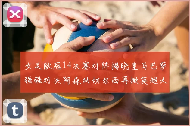 女足欧冠14决赛对阵揭晓皇马巴萨强强对决阿森纳切尔西再掀英超大战