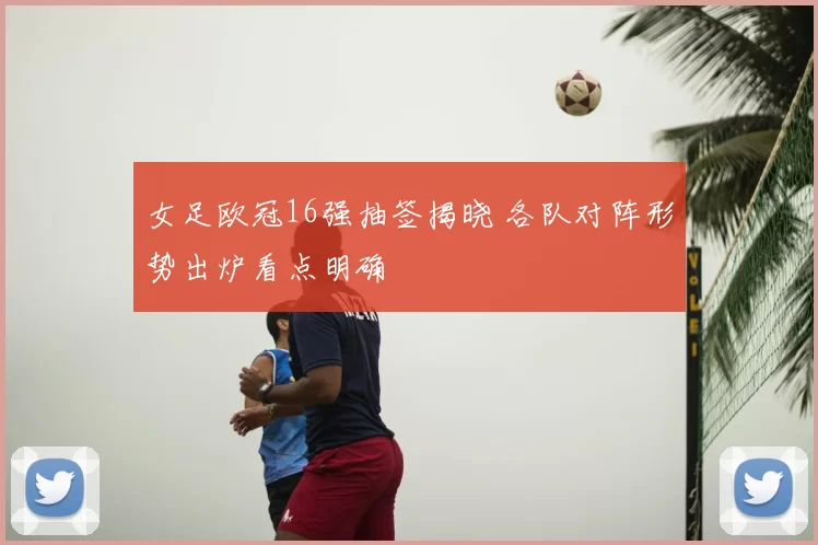 女足欧冠16强抽签揭晓 各队对阵形势出炉看点明确