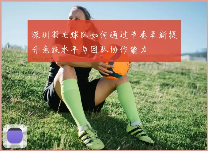 深圳羽毛球队如何通过节奏革新提升竞技水平与团队协作能力