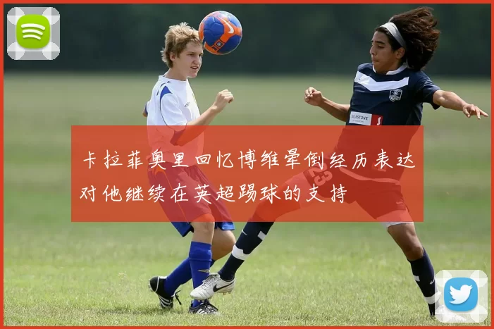卡拉菲奥里回忆博维晕倒经历表达对他继续在英超踢球的支持