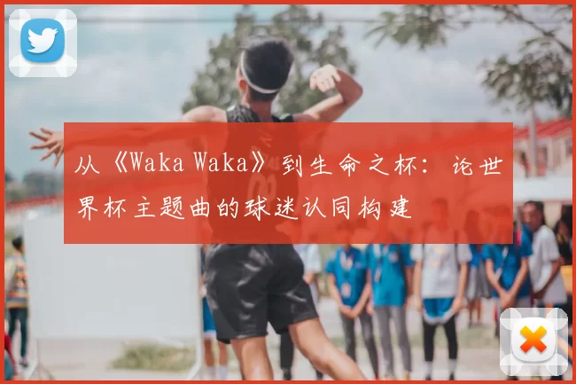 从《Waka Waka》到生命之杯：论世界杯主题曲的球迷认同构建