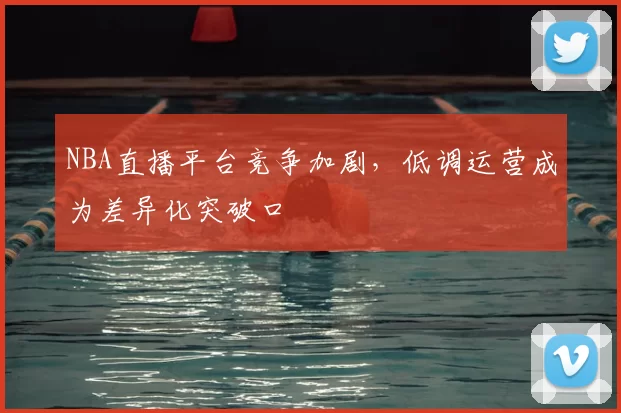 NBA直播平台竞争加剧,低调运营成为差异化突破口