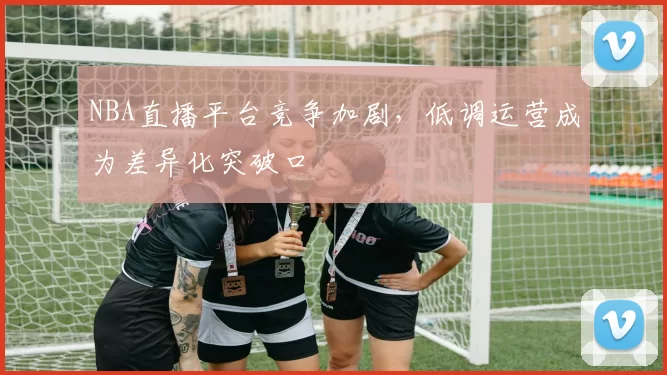 NBA直播平台竞争加剧，低调运营成为差异化突破口
