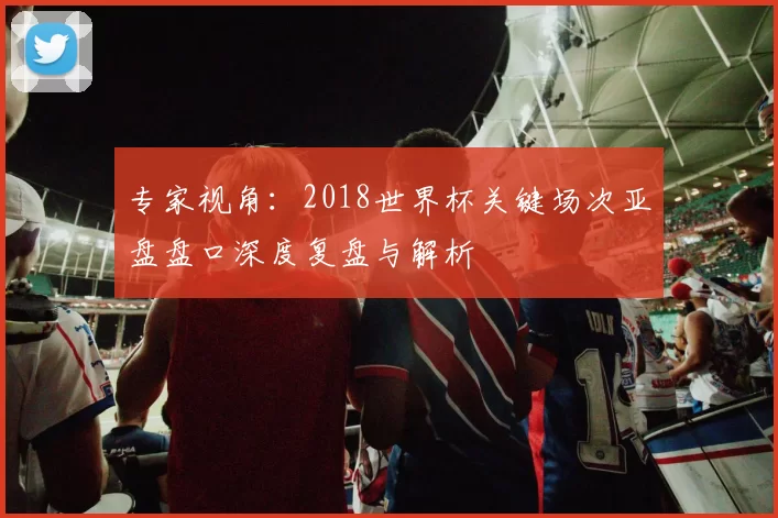 专家视角：2018世界杯关键场次亚盘盘口深度复盘与解析
