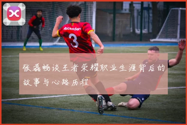 张磊畅谈王者荣耀职业生涯背后的故事与心路历程