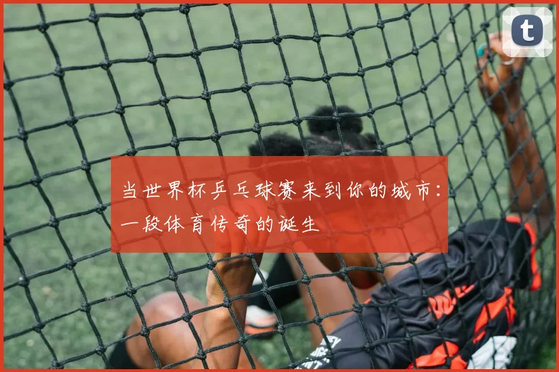 当世界杯乒乓球赛来到你的城市：一段体育传奇的诞生