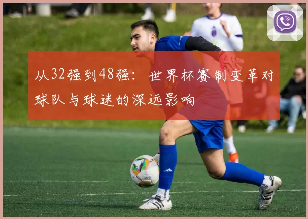 从32强到48强：世界杯赛制变革对球队与球迷的深远影响