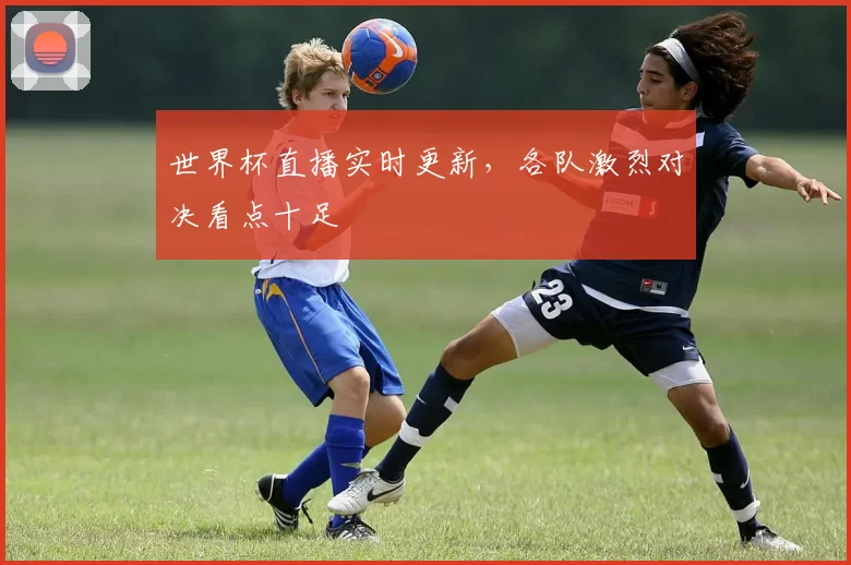 世界杯直播实时更新，各队激烈对决看点十足