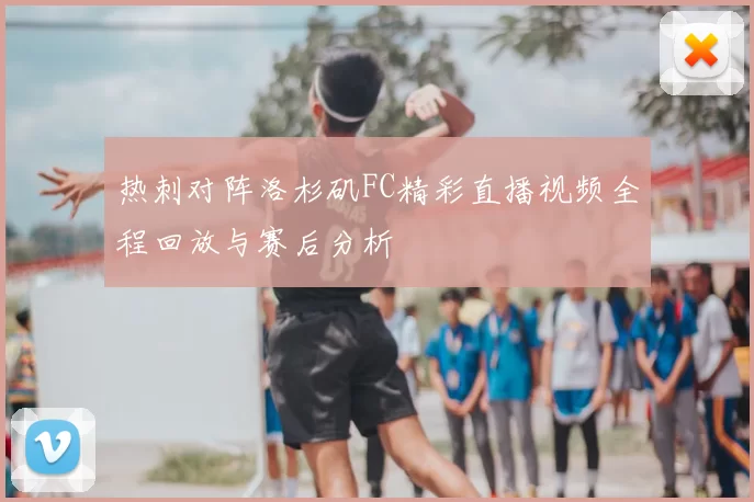 热刺对阵洛杉矶FC精彩直播视频全程回放与赛后分析