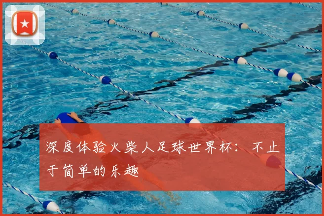深度体验火柴人足球世界杯：不止于简单的乐趣