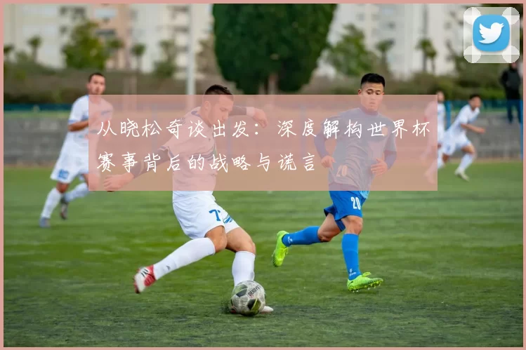 从晓松奇谈出发：深度解构世界杯赛事背后的战略与谎言