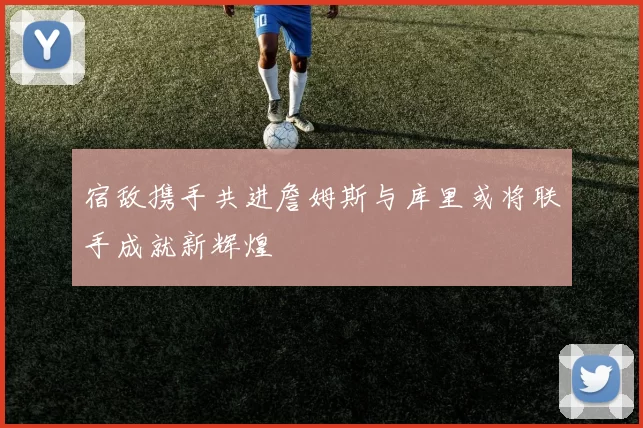 宿敌携手共进詹姆斯与库里或将联手成就新辉煌