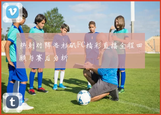 热刺对阵洛杉矶FC精彩直播全程回顾与赛后分析